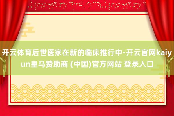 开云体育后世医家在新的临床推行中-开云官网kaiyun皇马赞助商 (中国)官方网站 登录入口