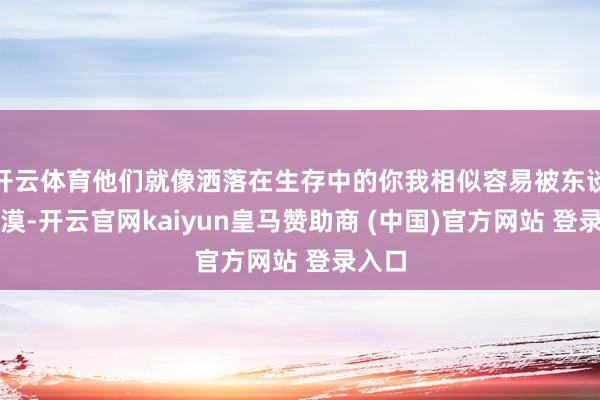 开云体育他们就像洒落在生存中的你我相似容易被东谈主冷漠-开云官网kaiyun皇马赞助商 (中国)官方网站 登录入口