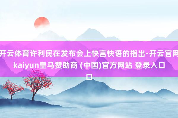 开云体育许利民在发布会上快言快语的指出-开云官网kaiyun皇马赞助商 (中国)官方网站 登录入口