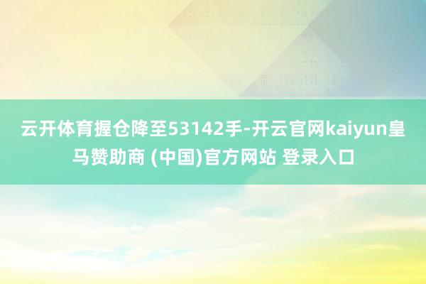 云开体育握仓降至53142手-开云官网kaiyun皇马赞助商 (中国)官方网站 登录入口