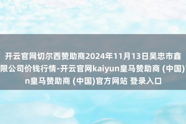 开云官网切尔西赞助商2024年11月13日吴忠市鑫鲜农副产物阛阓有限公司价钱行情-开云官网kaiyun皇马赞助商 (中国)官方网站 登录入口