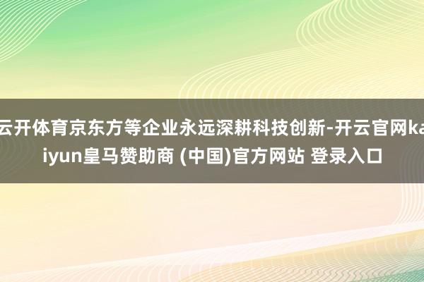 云开体育京东方等企业永远深耕科技创新-开云官网kaiyun皇马赞助商 (中国)官方网站 登录入口