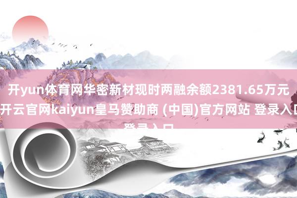 开yun体育网华密新材现时两融余额2381.65万元-开云官网kaiyun皇马赞助商 (中国)官方网站 登录入口