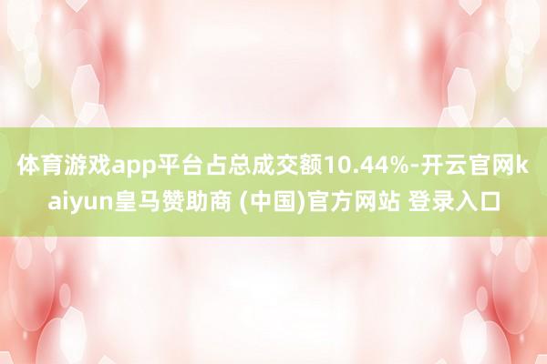 体育游戏app平台占总成交额10.44%-开云官网kaiyun皇马赞助商 (中国)官方网站 登录入口