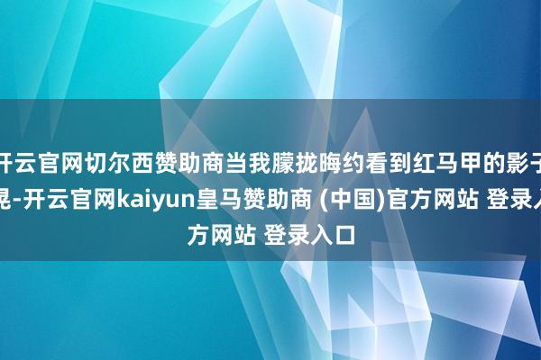 开云官网切尔西赞助商当我朦拢晦约看到红马甲的影子一晃-开云官网kaiyun皇马赞助商 (中国)官方网站 登录入口