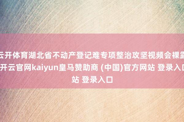 云开体育湖北省不动产登记难专项整治攻坚视频会裸露-开云官网kaiyun皇马赞助商 (中国)官方网站 登录入口