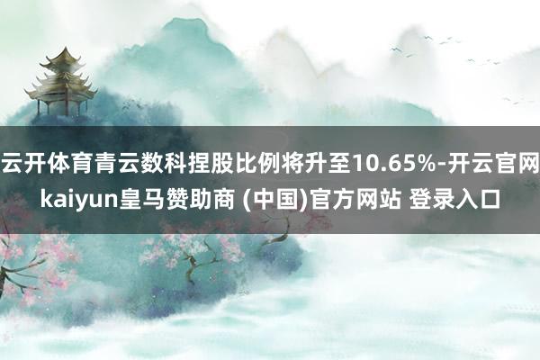 云开体育青云数科捏股比例将升至10.65%-开云官网kaiyun皇马赞助商 (中国)官方网站 登录入口