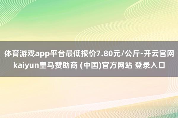 体育游戏app平台最低报价7.80元/公斤-开云官网kaiyun皇马赞助商 (中国)官方网站 登录入口