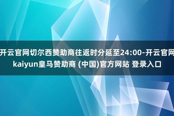 开云官网切尔西赞助商往返时分延至24:00-开云官网kaiyun皇马赞助商 (中国)官方网站 登录入口