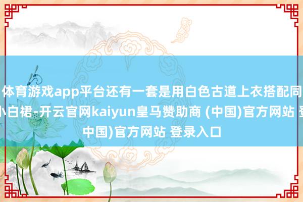 体育游戏app平台还有一套是用白色古道上衣搭配同花色的小白裙-开云官网kaiyun皇马赞助商 (中国)官方网站 登录入口