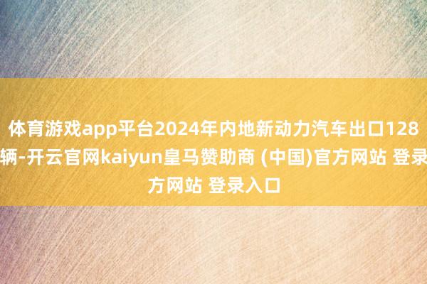 体育游戏app平台2024年内地新动力汽车出口128.4万辆-开云官网kaiyun皇马赞助商 (中国)官方网站 登录入口