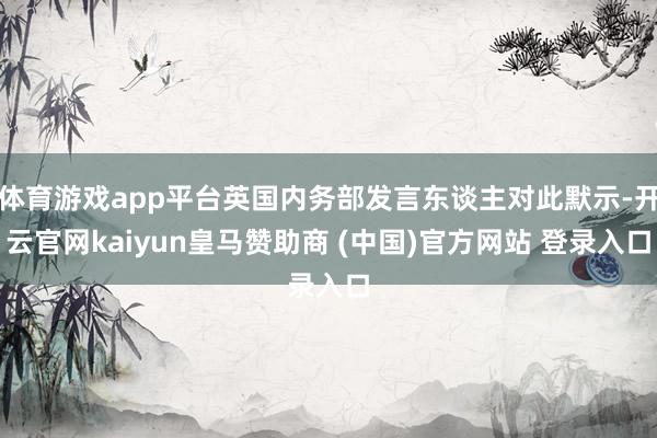 体育游戏app平台英国内务部发言东谈主对此默示-开云官网kaiyun皇马赞助商 (中国)官方网站 登录入口